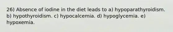 26) Absence of iodine in the diet leads to a) hypoparathyroidism. b) hypothyroidism. c) hypocalcemia. d) hypoglycemia. e) hypoxemia.