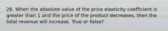 26. When the absolute value of the price elasticity coefficient is greater than 1 and the price of the product decreases, then the total revenue will increase. True or False?