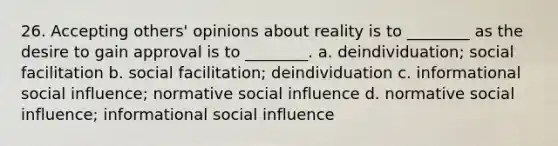 26. ​Accepting others' opinions about reality is to ________ as the desire to gain approval is to ________. a. ​deindividuation; social facilitation b. ​social facilitation; deindividuation c. ​informational <a href='https://www.questionai.com/knowledge/kO4dMbNCii-social-influence' class='anchor-knowledge'>social influence</a>; normative social influence d. ​normative social influence; informational social influence