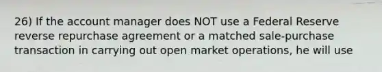 26) If the account manager does NOT use a Federal Reserve reverse repurchase agreement or a matched sale-purchase transaction in carrying out open market operations, he will use