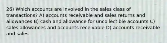 26) Which accounts are involved in the sales class of transactions? A) accounts receivable and sales returns and allowances B) cash and allowance for uncollectible accounts C) sales allowances and accounts receivable D) accounts receivable and sales