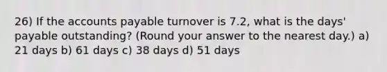 26) If the accounts payable turnover is 7.2, what is the days' payable outstanding? (Round your answer to the nearest day.) a) 21 days b) 61 days c) 38 days d) 51 days