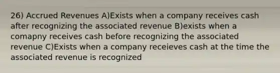 26) Accrued Revenues A)Exists when a company receives cash after recognizing the associated revenue B)exists when a comapny receives cash before recognizing the associated revenue C)Exists when a company receieves cash at the time the associated revenue is recognized