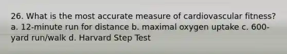 26. What is the most accurate measure of cardiovascular fitness? a. 12-minute run for distance b. maximal oxygen uptake c. 600-yard run/walk d. Harvard Step Test