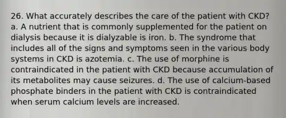 26. What accurately describes the care of the patient with CKD? a. A nutrient that is commonly supplemented for the patient on dialysis because it is dialyzable is iron. b. The syndrome that includes all of the signs and symptoms seen in the various body systems in CKD is azotemia. c. The use of morphine is contraindicated in the patient with CKD because accumulation of its metabolites may cause seizures. d. The use of calcium-based phosphate binders in the patient with CKD is contraindicated when serum calcium levels are increased.