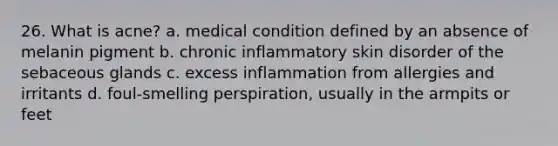 26. What is acne? a. medical condition defined by an absence of melanin pigment b. chronic inflammatory skin disorder of the sebaceous glands c. excess inflammation from allergies and irritants d. foul-smelling perspiration, usually in the armpits or feet