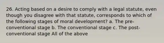 26. Acting based on a desire to comply with a legal statute, even though you disagree with that statute, corresponds to which of the following stages of moral development? a. The pre-conventional stage b. The conventional stage c. The post-conventional stage All of the above