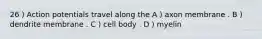 26 ) Action potentials travel along the A ) axon membrane . B ) dendrite membrane . C ) cell body . D ) myelin