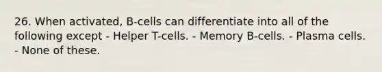 26. When activated, B-cells can differentiate into all of the following except - Helper T-cells. - Memory B-cells. - Plasma cells. - None of these.