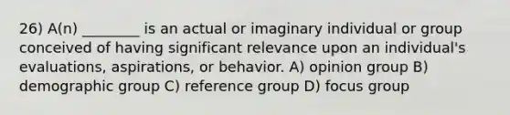 26) A(n) ________ is an actual or imaginary individual or group conceived of having significant relevance upon an individual's evaluations, aspirations, or behavior. A) opinion group B) demographic group C) reference group D) focus group