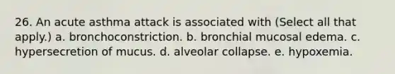 26. An acute asthma attack is associated with (Select all that apply.) a. bronchoconstriction. b. bronchial mucosal edema. c. hypersecretion of mucus. d. alveolar collapse. e. hypoxemia.