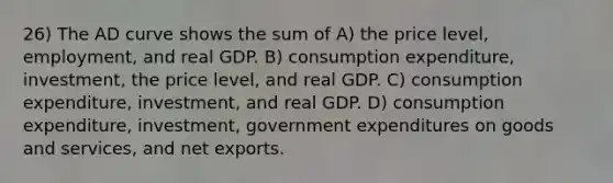 26) The AD curve shows the sum of A) the price level, employment, and real GDP. B) consumption expenditure, investment, the price level, and real GDP. C) consumption expenditure, investment, and real GDP. D) consumption expenditure, investment, government expenditures on goods and services, and net exports.