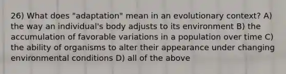 26) What does "adaptation" mean in an evolutionary context? A) the way an individual's body adjusts to its environment B) the accumulation of favorable variations in a population over time C) the ability of organisms to alter their appearance under changing environmental conditions D) all of the above