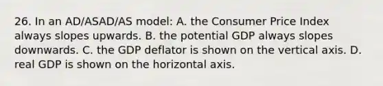 26. In an AD/ASAD/AS model: A. the Consumer Price Index always slopes upwards. B. the potential GDP always slopes downwards. C. the GDP deflator is shown on the vertical axis. D. real GDP is shown on the horizontal axis.