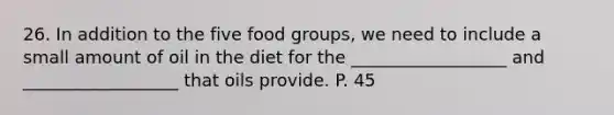 26. In addition to the five food groups, we need to include a small amount of oil in the diet for the __________________ and __________________ that oils provide. P. 45