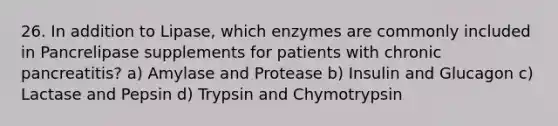 26. In addition to Lipase, which enzymes are commonly included in Pancrelipase supplements for patients with chronic pancreatitis? a) Amylase and Protease b) Insulin and Glucagon c) Lactase and Pepsin d) Trypsin and Chymotrypsin