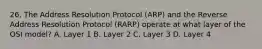 26. The Address Resolution Protocol (ARP) and the Reverse Address Resolution Protocol (RARP) operate at what layer of the OSI model? A. Layer 1 B. Layer 2 C. Layer 3 D. Layer 4