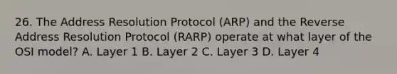 26. The Address Resolution Protocol (ARP) and the Reverse Address Resolution Protocol (RARP) operate at what layer of the OSI model? A. Layer 1 B. Layer 2 C. Layer 3 D. Layer 4