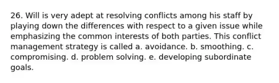 26. Will is very adept at resolving conflicts among his staff by playing down the differences with respect to a given issue while emphasizing the common interests of both parties. This conflict management strategy is called a. avoidance. b. smoothing. c. compromising. d. problem solving. e. developing subordinate goals.