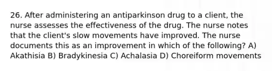 26. After administering an antiparkinson drug to a client, the nurse assesses the effectiveness of the drug. The nurse notes that the client's slow movements have improved. The nurse documents this as an improvement in which of the following? A) Akathisia B) Bradykinesia C) Achalasia D) Choreiform movements