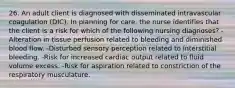 26. An adult client is diagnosed with disseminated intravascular coagulation (DIC). In planning for care, the nurse identifies that the client is a risk for which of the following nursing diagnoses? -Alteration in tissue perfusion related to bleeding and diminished blood flow. -Disturbed sensory perception related to interstitial bleeding. -Risk for increased cardiac output related to fluid volume excess. -Risk for aspiration related to constriction of the respiratory musculature.