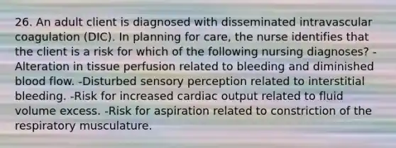 26. An adult client is diagnosed with disseminated intravascular coagulation (DIC). In planning for care, the nurse identifies that the client is a risk for which of the following nursing diagnoses? -Alteration in tissue perfusion related to bleeding and diminished blood flow. -Disturbed sensory perception related to interstitial bleeding. -Risk for increased cardiac output related to fluid volume excess. -Risk for aspiration related to constriction of the respiratory musculature.