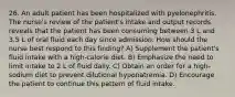 26. An adult patient has been hospitalized with pyelonephritis. The nurse's review of the patient's intake and output records reveals that the patient has been consuming between 3 L and 3.5 L of oral fluid each day since admission. How should the nurse best respond to this finding? A) Supplement the patient's fluid intake with a high-calorie diet. B) Emphasize the need to limit intake to 2 L of fluid daily. C) Obtain an order for a high-sodium diet to prevent dilutional hyponatremia. D) Encourage the patient to continue this pattern of fluid intake.