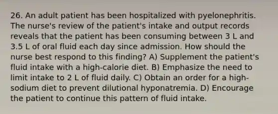 26. An adult patient has been hospitalized with pyelonephritis. The nurse's review of the patient's intake and output records reveals that the patient has been consuming between 3 L and 3.5 L of oral fluid each day since admission. How should the nurse best respond to this finding? A) Supplement the patient's fluid intake with a high-calorie diet. B) Emphasize the need to limit intake to 2 L of fluid daily. C) Obtain an order for a high-sodium diet to prevent dilutional hyponatremia. D) Encourage the patient to continue this pattern of fluid intake.