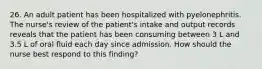 26. An adult patient has been hospitalized with pyelonephritis. The nurse's review of the patient's intake and output records reveals that the patient has been consuming between 3 L and 3.5 L of oral fluid each day since admission. How should the nurse best respond to this finding?