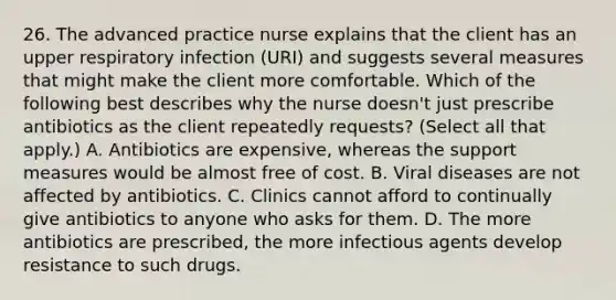 26. The advanced practice nurse explains that the client has an upper respiratory infection (URI) and suggests several measures that might make the client more comfortable. Which of the following best describes why the nurse doesn't just prescribe antibiotics as the client repeatedly requests? (Select all that apply.) A. Antibiotics are expensive, whereas the support measures would be almost free of cost. B. Viral diseases are not affected by antibiotics. C. Clinics cannot afford to continually give antibiotics to anyone who asks for them. D. The more antibiotics are prescribed, the more infectious agents develop resistance to such drugs.