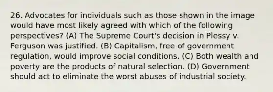 26. Advocates for individuals such as those shown in the image would have most likely agreed with which of the following perspectives? (A) The Supreme Court's decision in Plessy v. Ferguson was justified. (B) Capitalism, free of government regulation, would improve social conditions. (C) Both wealth and poverty are the products of natural selection. (D) Government should act to eliminate the worst abuses of industrial society.