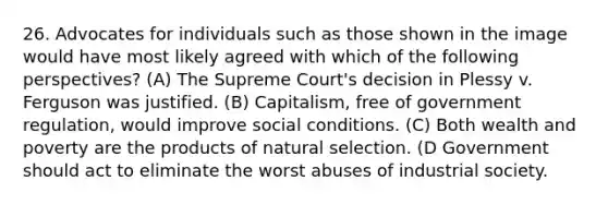 26. Advocates for individuals such as those shown in the image would have most likely agreed with which of the following perspectives? (A) The Supreme Court's decision in Plessy v. Ferguson was justified. (B) Capitalism, free of government regulation, would improve social conditions. (C) Both wealth and poverty are the products of natural selection. (D Government should act to eliminate the worst abuses of industrial society.