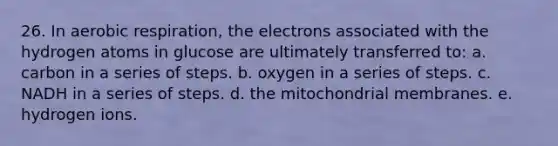 26. In aerobic respiration, the electrons associated with the hydrogen atoms in glucose are ultimately transferred to: a. carbon in a series of steps. b. oxygen in a series of steps. c. NADH in a series of steps. d. the mitochondrial membranes. e. hydrogen ions.