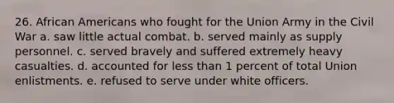 26. <a href='https://www.questionai.com/knowledge/kktT1tbvGH-african-americans' class='anchor-knowledge'>african americans</a> who fought for the Union Army in the Civil War a. saw little actual combat. b. served mainly as supply personnel. c. served bravely and suffered extremely heavy casualties. d. accounted for <a href='https://www.questionai.com/knowledge/k7BtlYpAMX-less-than' class='anchor-knowledge'>less than</a> 1 percent of total Union enlistments. e. refused to serve under white officers.