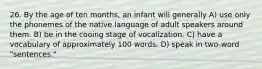 26. By the age of ten months, an infant will generally A) use only the phonemes of the native language of adult speakers around them. B) be in the cooing stage of vocalization. C) have a vocabulary of approximately 100 words. D) speak in two-word "sentences."