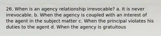 26. When is an agency relationship irrevocable? a. It is never irrevocable. b. When the agency is coupled with an interest of the agent in the subject matter c. When the principal violates his duties to the agent d. When the agency is gratuitous