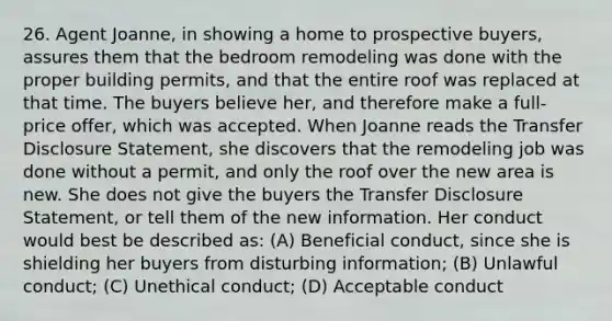 26. Agent Joanne, in showing a home to prospective buyers, assures them that the bedroom remodeling was done with the proper building permits, and that the entire roof was replaced at that time. The buyers believe her, and therefore make a full-price offer, which was accepted. When Joanne reads the Transfer Disclosure Statement, she discovers that the remodeling job was done without a permit, and only the roof over the new area is new. She does not give the buyers the Transfer Disclosure Statement, or tell them of the new information. Her conduct would best be described as: (A) Beneficial conduct, since she is shielding her buyers from disturbing information; (B) Unlawful conduct; (C) Unethical conduct; (D) Acceptable conduct