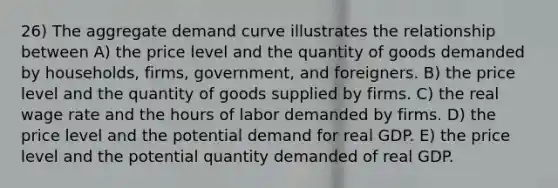 26) The aggregate demand curve illustrates the relationship between A) the price level and the quantity of goods demanded by households, firms, government, and foreigners. B) the price level and the quantity of goods supplied by firms. C) the real wage rate and the hours of labor demanded by firms. D) the price level and the potential demand for real GDP. E) the price level and the potential quantity demanded of real GDP.