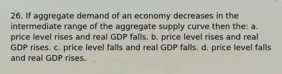 26. If aggregate demand of an economy decreases in the intermediate range of the aggregate supply curve then the: a. price level rises and real GDP falls. b. price level rises and real GDP rises. c. price level falls and real GDP falls. d. price level falls and real GDP rises.