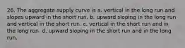 26. The aggregate supply curve is a. vertical in the long run and slopes upward in the short run. b. upward sloping in the long run and vertical in the short run. c. vertical in the short run and in the long run. d. upward sloping in the short run and in the long run.