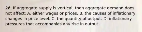 26. If aggregate supply is vertical, then aggregate demand does not affect: A. either wages or prices. B. the causes of inflationary changes in price level. C. the quantity of output. D. inflationary pressures that accompanies any rise in output.