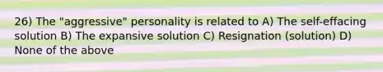 26) The "aggressive" personality is related to A) The self-effacing solution B) The expansive solution C) Resignation (solution) D) None of the above