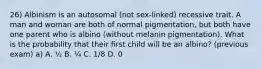 26) Albinism is an autosomal (not sex-linked) recessive trait. A man and woman are both of normal pigmentation, but both have one parent who is albino (without melanin pigmentation). What is the probability that their first child will be an albino? (previous exam) a) A. ½ B. ¼ C. 1/8 D. 0