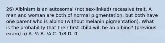 26) Albinism is an autosomal (not sex-linked) recessive trait. A man and woman are both of normal pigmentation, but both have one parent who is albino (without melanin pigmentation). What is the probability that their first child will be an albino? (previous exam) a) A. ½ B. ¼ C. 1/8 D. 0