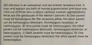 26) Albinism is an autosomal (not sex-linked) recessive trait. A man and woman are both of normal pigmentation and have one child out of three who is albino (without melanin pigmentation). What are the genotypes of the albino's parents? A) One parent must be homozygous for the recessive allele; the other parent can be homozygous dominant, homozygous recessive, or heterozygous. B) One parent must be heterozygous; the other parent can be homozygous dominant, homozygous recessive, or heterozygous. C) Both parents must be heterozygous. D) One parent must be homozygous dominant; the other parent must be heterozygous.