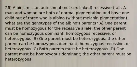 26) Albinism is an autosomal (not sex-linked) recessive trait. A man and woman are both of normal pigmentation and have one child out of three who is albino (without melanin pigmentation). What are the genotypes of the albino's parents? A) One parent must be homozygous for the recessive allele; the other parent can be homozygous dominant, homozygous recessive, or heterozygous. B) One parent must be heterozygous; the other parent can be homozygous dominant, homozygous recessive, or heterozygous. C) Both parents must be heterozygous. D) One parent must be homozygous dominant; the other parent must be heterozygous.