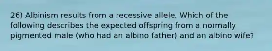 26) Albinism results from a recessive allele. Which of the following describes the expected offspring from a normally pigmented male (who had an albino father) and an albino wife?