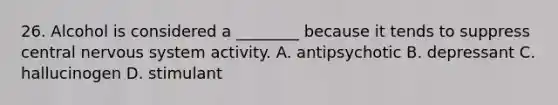 26. Alcohol is considered a ________ because it tends to suppress central nervous system activity. A. antipsychotic B. depressant C. hallucinogen D. stimulant