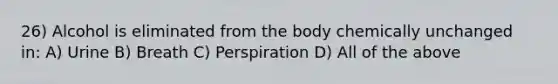 26) Alcohol is eliminated from the body chemically unchanged in: A) Urine B) Breath C) Perspiration D) All of the above