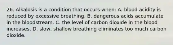 26. Alkalosis is a condition that occurs when: A. blood acidity is reduced by excessive breathing. B. dangerous acids accumulate in the bloodstream. C. the level of carbon dioxide in the blood increases. D. slow, shallow breathing eliminates too much carbon dioxide.